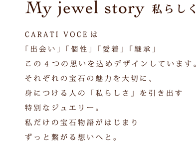 My jewel story　私らしく CARATI VOCEは 「出会い」「個性」「愛着」「継承」 この４つの思いを込めてデザインしています。 それぞれの宝石の魅力を大切に、 身につける人の「私らしさ」を引き出す 特別なジュエリー。 私だけの宝石物語がはじまり ずっと繋がる想いへと。